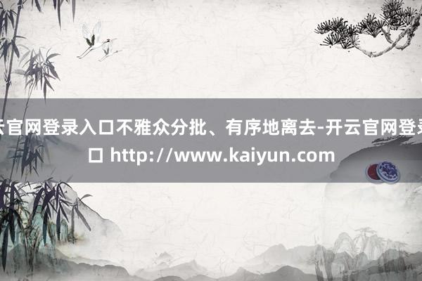 开云官网登录入口不雅众分批、有序地离去-开云官网登录入口 http://www.kaiyun.com