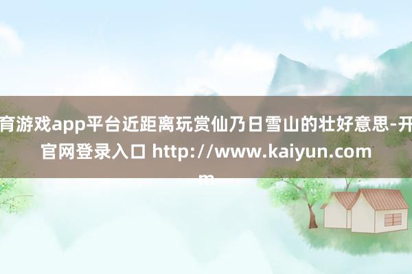 体育游戏app平台近距离玩赏仙乃日雪山的壮好意思-开云官网登录入口 http://www.kaiyun.com