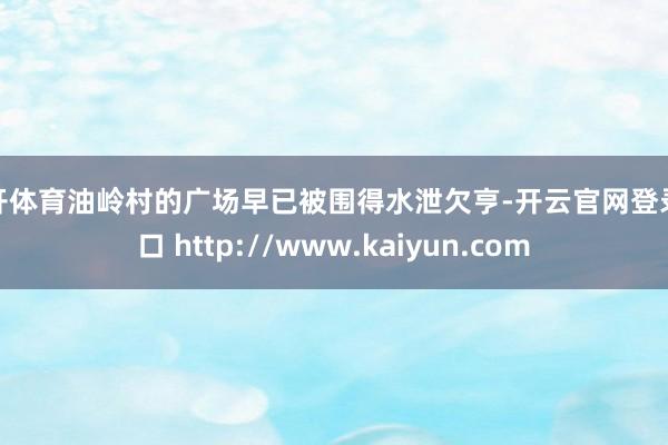 云开体育油岭村的广场早已被围得水泄欠亨-开云官网登录入口 http://www.kaiyun.com