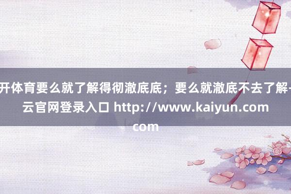 云开体育要么就了解得彻澈底底；要么就澈底不去了解-开云官网登录入口 http://www.kaiyun.com