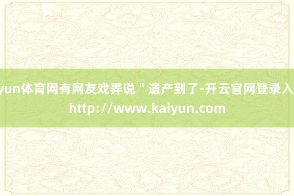 开yun体育网有网友戏弄说＂遗产到了-开云官网登录入口 http://www.kaiyun.com