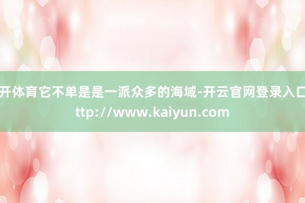 云开体育它不单是是一派众多的海域-开云官网登录入口 http://www.kaiyun.com