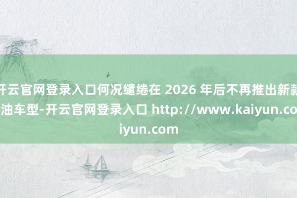 开云官网登录入口何况缱绻在 2026 年后不再推出新款燃油车型-开云官网登录入口 http://www.kaiyun.com