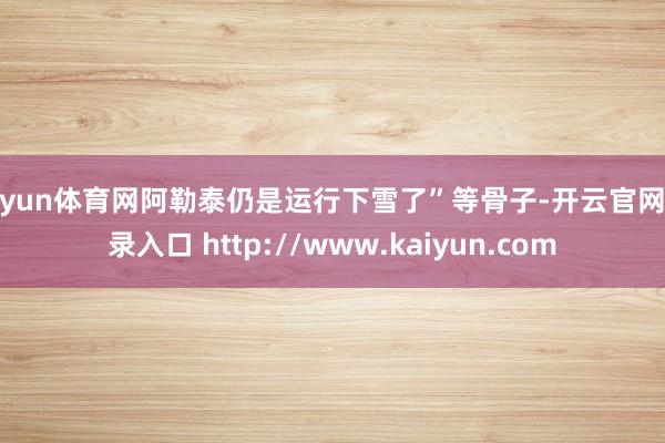 开yun体育网阿勒泰仍是运行下雪了”等骨子-开云官网登录入口 http://www.kaiyun.com
