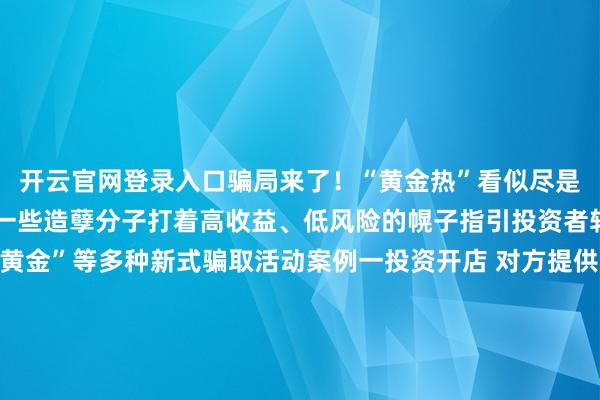 开云官网登录入口骗局来了！“黄金热”看似尽是投资机遇实则热血沸腾一些造孽分子打着高收益、低风险的幌子指引投资者转账以致繁衍出“邮寄黄金”等多种新式骗取活动案例一投资开店 对方提供货源却用邮寄黄金抵货款？李女士筹算开一家网店骗子说不错给她提供货源当李女士准备支付货款时骗子暗意不罗致网上转账让她买黄金抵钱李女士信服不疑并购买2万元黄金邮寄所幸装有黄金的快递被广州民警实时胁制才莫得亏蚀财帛案例二海外购金