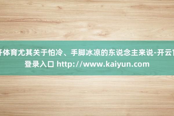 云开体育尤其关于怕冷、手脚冰凉的东说念主来说-开云官网登录入口 http://www.kaiyun.com