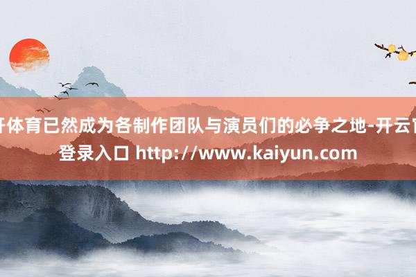 云开体育已然成为各制作团队与演员们的必争之地-开云官网登录入口 http://www.kaiyun.com