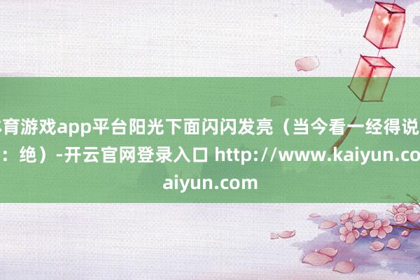 体育游戏app平台阳光下面闪闪发亮（当今看一经得说一句：绝）-开云官网登录入口 http://www.kaiyun.com