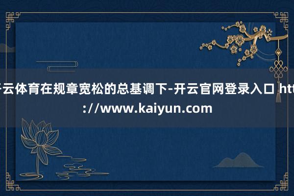 开云体育在规章宽松的总基调下-开云官网登录入口 http://www.kaiyun.com