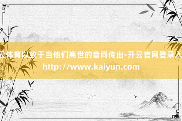 开云体育以致于当他们离世的音问传出-开云官网登录入口 http://www.kaiyun.com