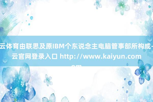 开云体育由联思及原IBM个东说念主电脑管事部所构成-开云官网登录入口 http://www.kaiyun.com