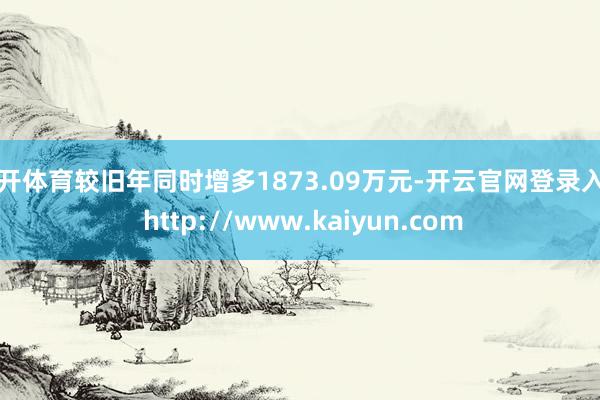 云开体育较旧年同时增多1873.09万元-开云官网登录入口 http://www.kaiyun.com