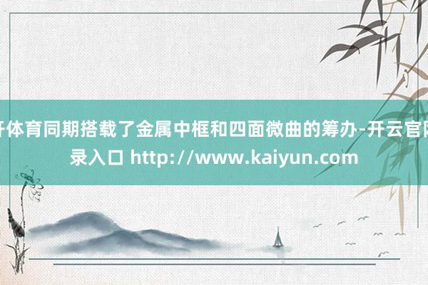 云开体育同期搭载了金属中框和四面微曲的筹办-开云官网登录入口 http://www.kaiyun.com