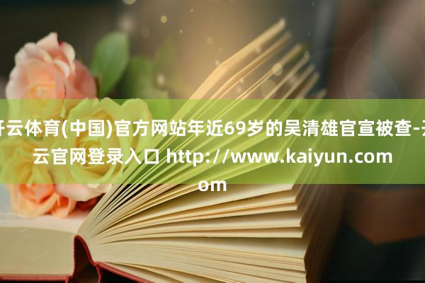 开云体育(中国)官方网站年近69岁的吴清雄官宣被查-开云官网登录入口 http://www.kaiyun.com