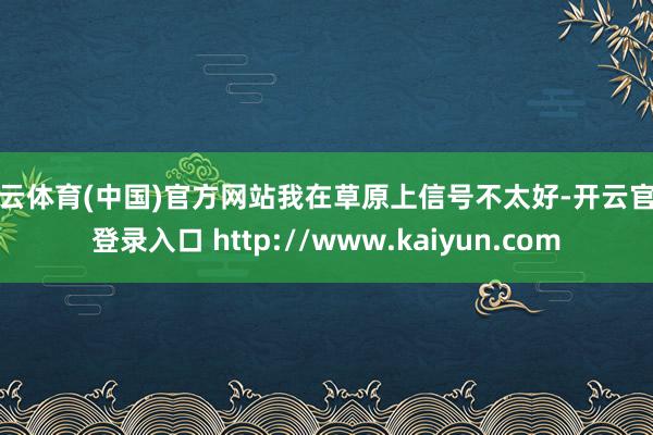 开云体育(中国)官方网站我在草原上信号不太好-开云官网登录入口 http://www.kaiyun.com