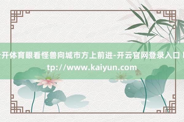 云开体育眼看怪兽向城市方上前进-开云官网登录入口 http://www.kaiyun.com