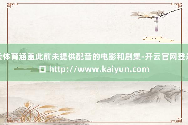 开云体育涵盖此前未提供配音的电影和剧集-开云官网登录入口 http://www.kaiyun.com
