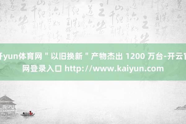开yun体育网＂以旧换新＂产物杰出 1200 万台-开云官网登录入口 http://www.kaiyun.com