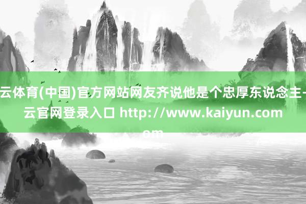 开云体育(中国)官方网站网友齐说他是个忠厚东说念主-开云官网登录入口 http://www.kaiyun.com
