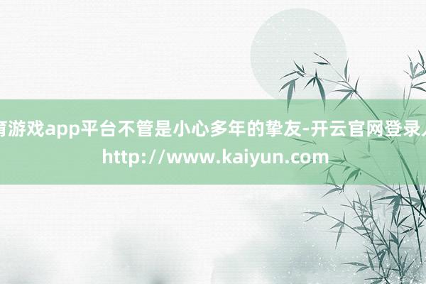 体育游戏app平台不管是小心多年的挚友-开云官网登录入口 http://www.kaiyun.com