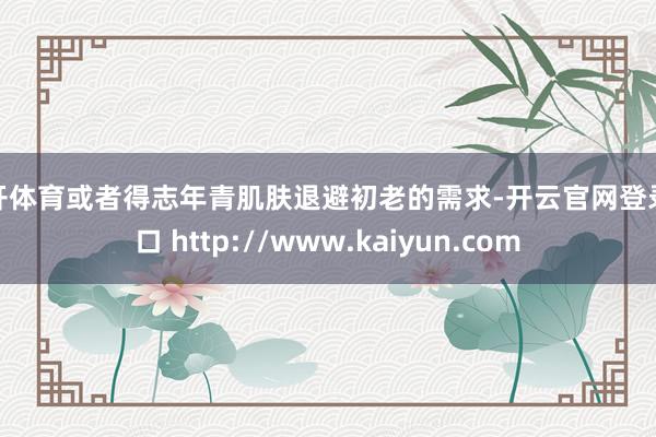 云开体育或者得志年青肌肤退避初老的需求-开云官网登录入口 http://www.kaiyun.com