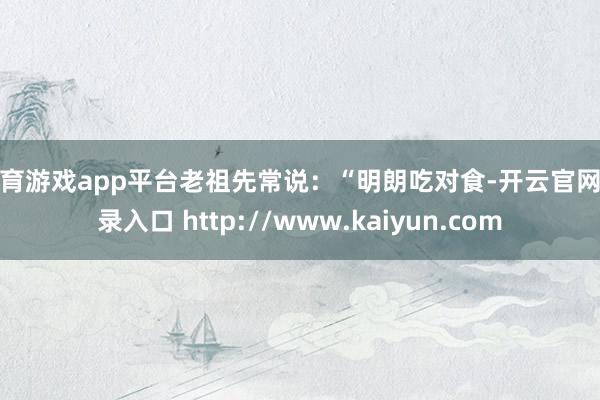 体育游戏app平台老祖先常说：“明朗吃对食-开云官网登录入口 http://www.kaiyun.com