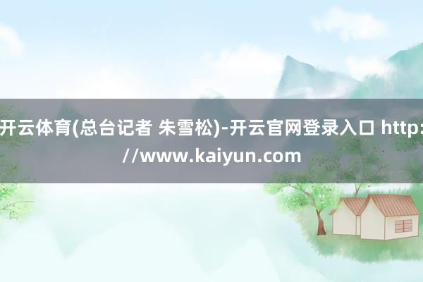 开云体育(总台记者 朱雪松)-开云官网登录入口 http://www.kaiyun.com