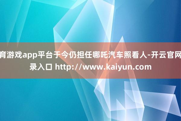 体育游戏app平台于今仍担任哪吒汽车照看人-开云官网登录入口 http://www.kaiyun.com