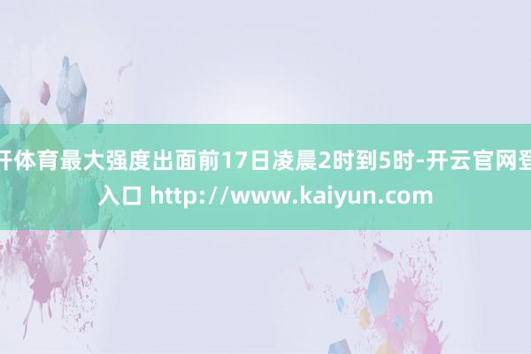 云开体育最大强度出面前17日凌晨2时到5时-开云官网登录入口 http://www.kaiyun.com