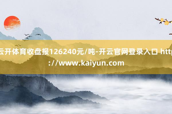 云开体育收盘报126240元/吨-开云官网登录入口 http://www.kaiyun.com