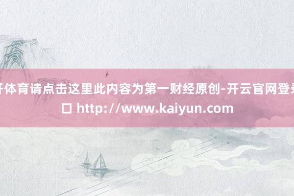 云开体育请点击这里此内容为第一财经原创-开云官网登录入口 http://www.kaiyun.com