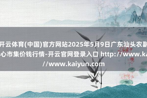 开云体育(中国)官方网站2025年5月9日广东汕头农副家具批发中心市集价钱行情-开云官网登录入口 http://www.kaiyun.com