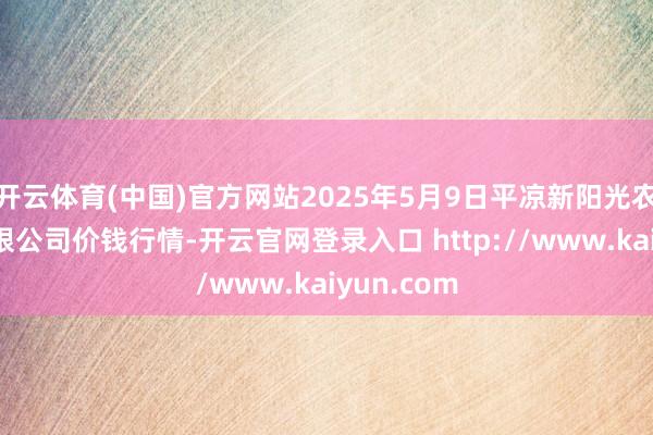 开云体育(中国)官方网站2025年5月9日平凉新阳光农副产物有限公司价钱行情-开云官网登录入口 http://www.kaiyun.com