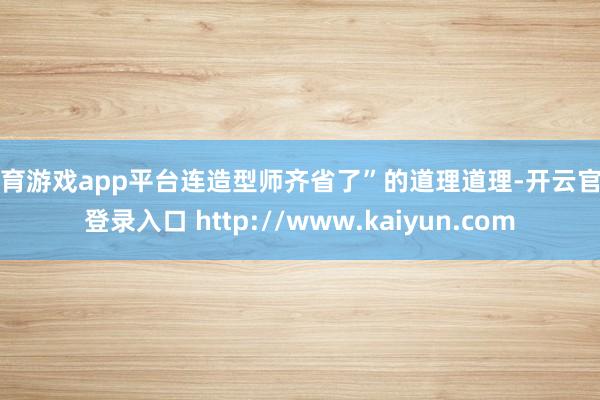 体育游戏app平台连造型师齐省了”的道理道理-开云官网登录入口 http://www.kaiyun.com