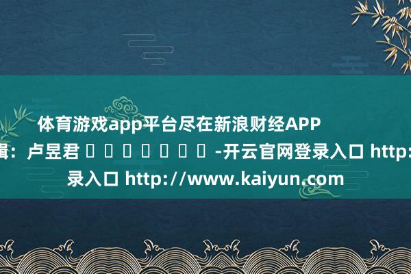 体育游戏app平台尽在新浪财经APP 职守剪辑:卢昱君 -开云官网登录入口 http://www.kaiyun.com