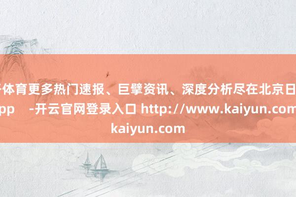 云开体育更多热门速报、巨擘资讯、深度分析尽在北京日报App    -开云官网登录入口 http://www.kaiyun.com