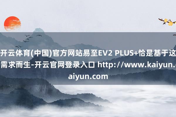 开云体育(中国)官方网站易至EV2 PLUS+恰是基于这么的需求而生-开云官网登录入口 http://www.kaiyun.com