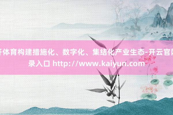 云开体育构建措施化、数字化、集结化产业生态-开云官网登录入口 http://www.kaiyun.com
