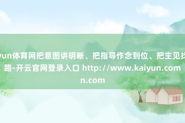开yun体育网把意图讲明晰、把指导作念到位、把主见找对路-开云官网登录入口 http://www.kaiyun.com