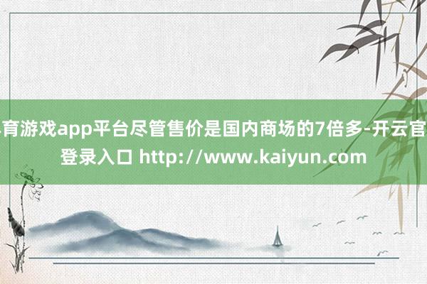 体育游戏app平台尽管售价是国内商场的7倍多-开云官网登录入口 http://www.kaiyun.com