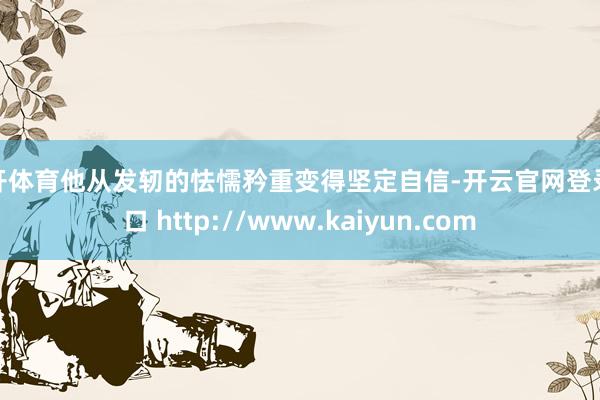 云开体育他从发轫的怯懦矜重变得坚定自信-开云官网登录入口 http://www.kaiyun.com