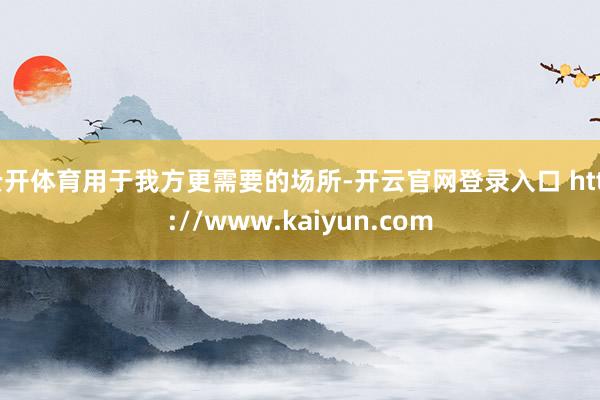 云开体育用于我方更需要的场所-开云官网登录入口 http://www.kaiyun.com