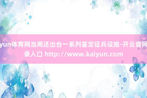 开yun体育网当局还出台一系列鉴定征兵设施-开云官网登录入口 http://www.kaiyun.com