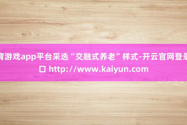 体育游戏app平台采选“交融式养老”样式-开云官网登录入口 http://www.kaiyun.com