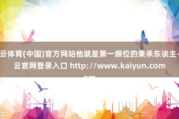 开云体育(中国)官方网站他就是第一顺位的秉承东谈主-开云官网登录入口 http://www.kaiyun.com