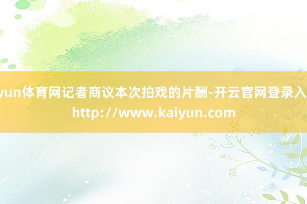 开yun体育网记者商议本次拍戏的片酬-开云官网登录入口 http://www.kaiyun.com
