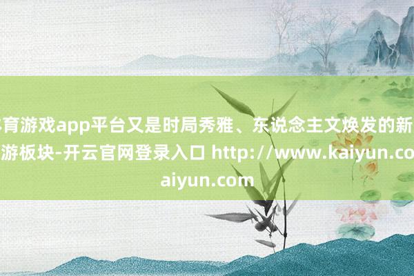 体育游戏app平台又是时局秀雅、东说念主文焕发的新兴旅游板块-开云官网登录入口 http://www.kaiyun.com