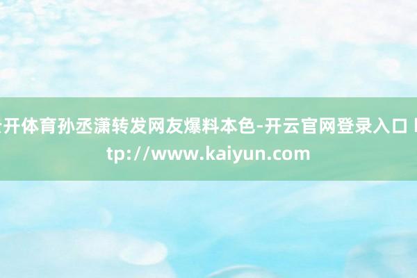 云开体育孙丞潇转发网友爆料本色-开云官网登录入口 http://www.kaiyun.com