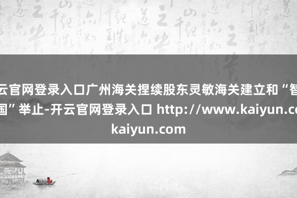 开云官网登录入口广州海关捏续股东灵敏海关建立和“智关强国”举止-开云官网登录入口 http://www.kaiyun.com