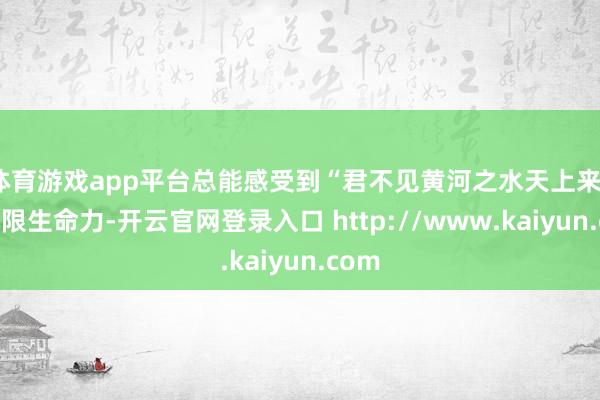 体育游戏app平台总能感受到“君不见黄河之水天上来”的无限生命力-开云官网登录入口 http://www.kaiyun.com
